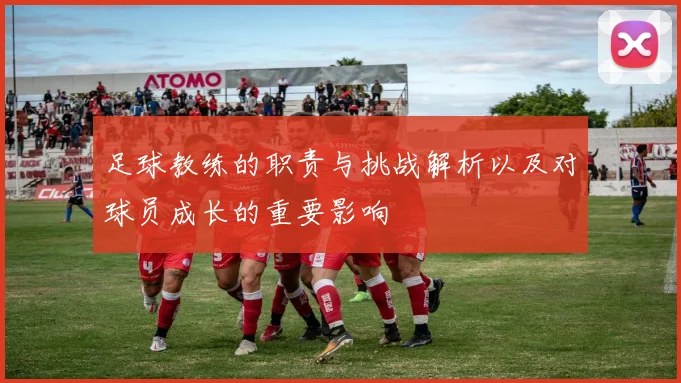 足球教练的职责与挑战解析以及对球员成长的重要影响
