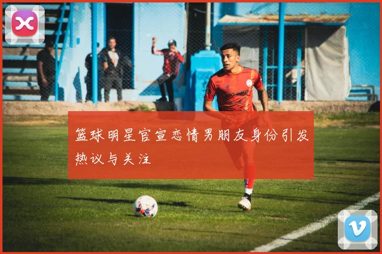 篮球明星官宣恋情男朋友身份引发热议与关注