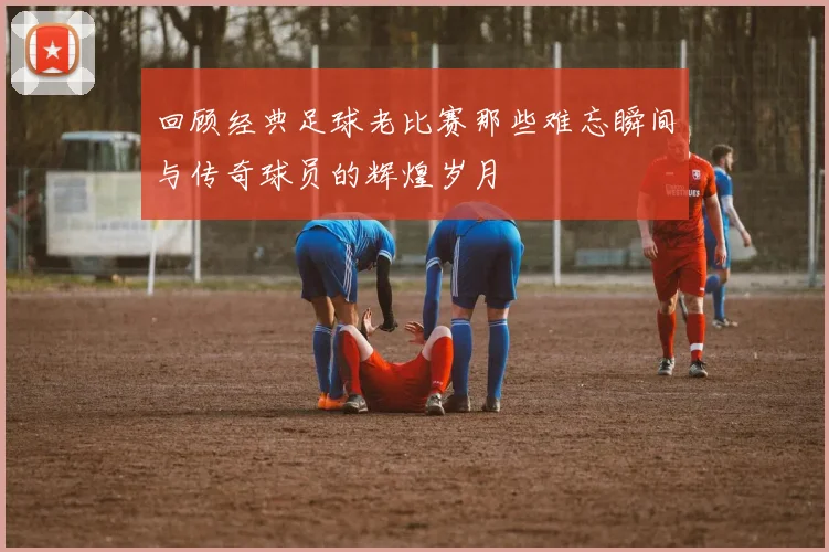 回顾经典足球老比赛那些难忘瞬间与传奇球员的辉煌岁月