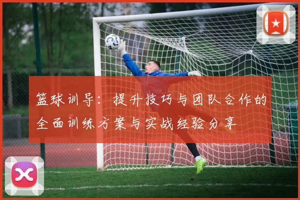 篮球训导：提升技巧与团队合作的全面训练方案与实战经验分享