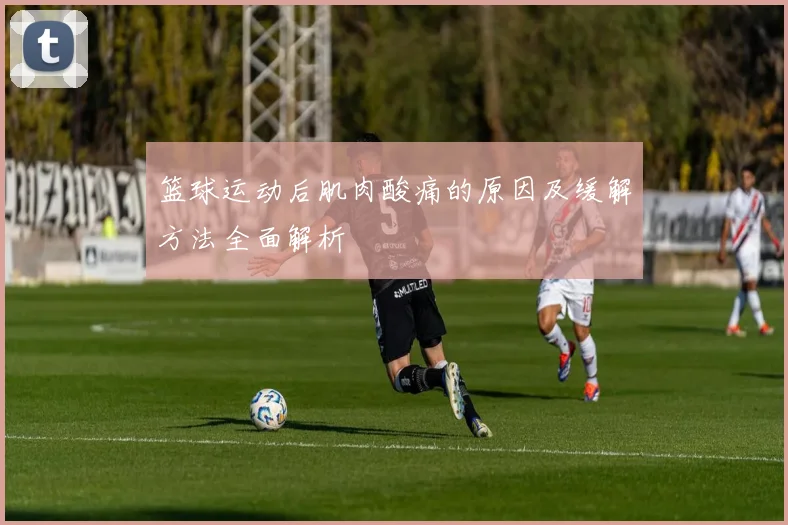 篮球运动后肌肉酸痛的原因及缓解方法全面解析