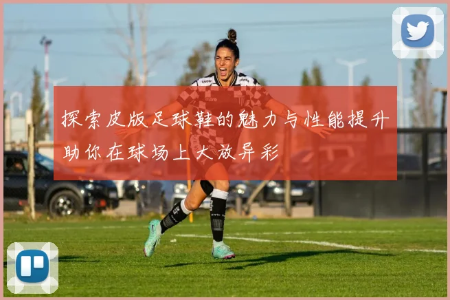 探索皮版足球鞋的魅力与性能提升助你在球场上大放异彩