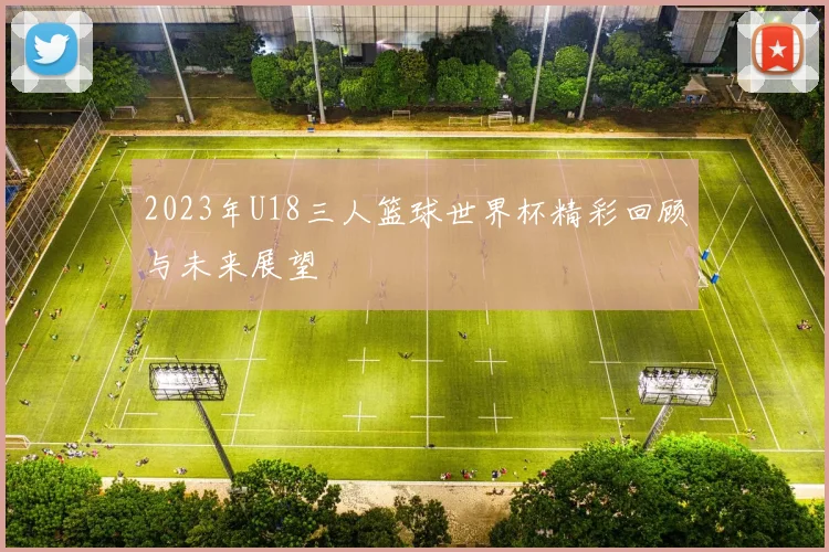 2023年U18三人篮球世界杯精彩回顾与未来展望