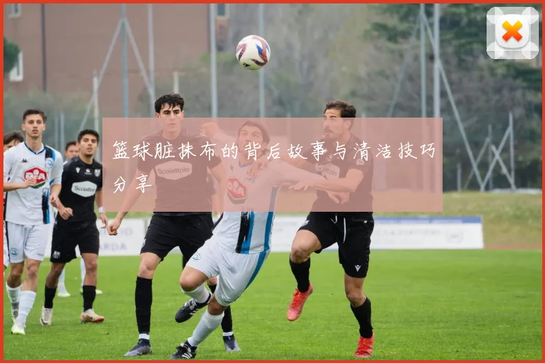 篮球脏抹布的背后故事与清洁技巧分享